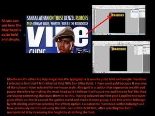 As you can
see here the
Masthead is
quite bold
and simple.




   Masthead- On other hip hop magazines the typography is usually quite bold and simple therefore
   I selected a font that I felt reflected this( Gills San Ultra Bold). I have used gold because it was one
   of the colours I have selected for my house style. Also gold is a colour that represents wealth and
   power therefore by making the mast head gold I believe it will cause my audience to feel like they
   are buying something that buys them in to this. Having coloured my font gold I applied the outer
   glow effect as I feel it caused the gold to stand and made it more glossy. I did this within InDesign
   by left clicking and then selecting the effects option. I created my mast head within InDesign as I
   have previously mentioned using the Gills Sans Ultra Bold font, after selecting the font I
   manipulated it by increasing the height by stretching the font.
 