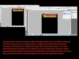 I have created a box out creation within InDesign which I have decided to coloured
red. This is because red is a colour which is bright and will catch the audiences
attention. On this box out I added text about the freebie (the poster) . As I have
mentioned before freebies are an effective way of attracting the audience. I then
coloured the font which explained the freebie white as it stood out well on the red. I
have used the font Gills sans Ultra Bold for the text referring to the freebie.
 
