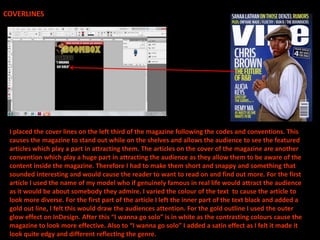 COVERLINES




 I placed the cover lines on the left third of the magazine following the codes and conventions. This
 causes the magazine to stand out while on the shelves and allows the audience to see the featured
 articles which play a part in attracting them. The articles on the cover of the magazine are another
 convention which play a huge part in attracting the audience as they allow them to be aware of the
 content inside the magazine. Therefore I had to make them short and snappy and something that
 sounded interesting and would cause the reader to want to read on and find out more. For the first
 article I used the name of my model who if genuinely famous in real life would attract the audience
 as it would be about somebody they admire. I varied the colour of the text to cause the article to
 look more diverse. For the first part of the article I left the inner part of the text black and added a
 gold out line, I felt this would draw the audiences attention. For the gold outline I used the outer
 glow effect on InDesign. After this “I wanna go solo” is in white as the contrasting colours cause the
 magazine to look more effective. Also to “I wanna go solo” I added a satin effect as I felt it made it
 look quite edgy and different reflecting the genre.
 