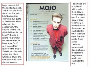 The articles are
Mojo has a pastel
                           in bold font
themed background.
                           which makes
This makes the teaser
                           them easy to
stand out due to its
                           read and stand
bright colouring.
                           out. The cover
There is a pull quote
                           story is titled
at the bottom which
                           separately at
relates to the
                           the bottom so
photograph. “My
                           the reader can
doctors tell me that
                           easily identify
this is brilliant for my
                           what the main
health”. Due to it
                           cover line was
saying “this” makes
                           on the front
the reader want to
                           cover.
know what “this” is
                           The issue
so it makes them
                           number and
read into the article.
                           date is also on
The colour scheme is
                           the contents
yellow and black
                           page so the
which are bright and
                           reader can
bold colours to catch
                           easily identify
the readers eye.
                           this.
 