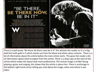 There is a pull quote “Be there, be there now, be in it” this attracts the reader as it is in big
bold font with gold in it which stands out from the black and white colour scheme. There is a
bit of information about the article before the main article starts. This gives the reader a bit
of information about what to expect from the article. There is a drop caps at the start of the
article which makes the layout look more professional. The central image is of Neil Young
playing a guitar and singing, this shows that the article is about him. There is anchorage in
the bottom right hand corner telling you a bit about the image, when and where it was
taken.
 