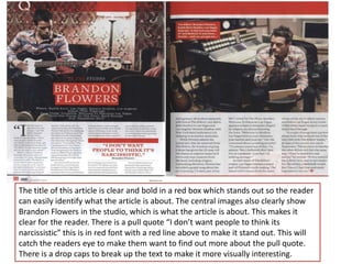 The title of this article is clear and bold in a red box which stands out so the reader
can easily identify what the article is about. The central images also clearly show
Brandon Flowers in the studio, which is what the article is about. This makes it
clear for the reader. There is a pull quote “I don’t want people to think its
narcissistic” this is in red font with a red line above to make it stand out. This will
catch the readers eye to make them want to find out more about the pull quote.
There is a drop caps to break up the text to make it more visually interesting.
 
