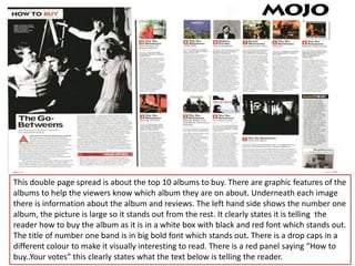 This double page spread is about the top 10 albums to buy. There are graphic features of the
albums to help the viewers know which album they are on about. Underneath each image
there is information about the album and reviews. The left hand side shows the number one
album, the picture is large so it stands out from the rest. It clearly states it is telling the
reader how to buy the album as it is in a white box with black and red font which stands out.
The title of number one band is in big bold font which stands out. There is a drop caps in a
different colour to make it visually interesting to read. There is a red panel saying “How to
buy..Your votes” this clearly states what the text below is telling the reader.
 