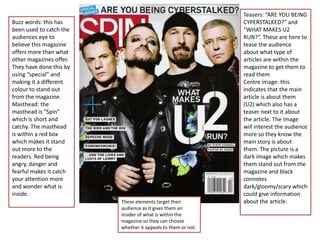 Teasers: “ARE YOU BEING
Buzz words: this has                                          CYPERSTALKED?” and
been used to catch the                                        “WHAT MAKES U2
audiences eye to                                              RUN?”. These are here to
believe this magazine                                         tease the audience
offers more than what                                         about what type of
other magazines offer.                                        articles are within the
They have done this by                                        magazine to get them to
using “special” and                                           read them
making it a different                                         Centre image: this
colour to stand out                                           indicates that the main
from the magazine.                                            article is about them
Masthead: the                                                 (U2) which also has a
masthead is “Spin”                                            teaser next to it about
which is short and                                            the article. The image
catchy. The masthead                                          will interest the audience
is within a red box                                           more so they know the
which makes it stand                                          main story is about
out more to the                                               them. The picture is a
readers. Red being                                            dark image which makes
angry, danger and                                             them stand out from the
fearful makes it catch                                        magazine and black
your attention more                                           connotes
and wonder what is                                            dark/gloomy/scary which
inside.                                                       could give information
                         These elements target their          about the article.
                         audience as it gives them an
                         insider of what is within the
                         magazine so they can choose
                         whether it appeals to them or not.
 