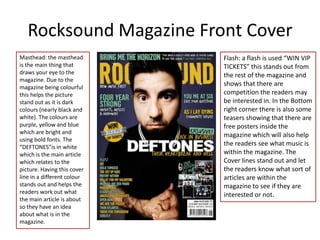 Rocksound Magazine Front Cover
Masthead: the masthead       Flash: a flash is used “WIN VIP
is the main thing that       TICKETS” this stands out from
draws your eye to the        the rest of the magazine and
magazine. Due to the
magazine being colourful
                             shows that there are
this helps the picture       competition the readers may
stand out as it is dark      be interested in. In the Bottom
colours (nearly black and    right corner there is also some
white). The colours are      teasers showing that there are
purple, yellow and blue      free posters inside the
which are bright and         magazine which will also help
using bold fonts. The
“DEFTONES”is in white
                             the readers see what music is
which is the main article    within the magazine. The
which relates to the         Cover lines stand out and let
picture. Having this cover   the readers know what sort of
line in a different colour   articles are within the
stands out and helps the     magazine to see if they are
readers work out what        interested or not.
the main article is about
so they have an idea
about what is in the
magazine.
 