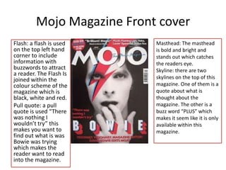 Mojo Magazine Front cover
Flash: a flash is used      Masthead: The masthead
on the top left hand        is bold and bright and
corner to include           stands out which catches
information with            the readers eye.
buzzwords to attract        Skyline: there are two
a reader. The Flash Is
joined within the           skylines on the top of this
colour scheme of the        magazine. One of them is a
magazine which is           quote about what is
black, white and red.       thought about the
Pull quote: a pull          magazine. The other is a
quote is used “There        buzz word “PLUS” which
was nothing I               makes it seem like it is only
wouldn’t try” this          available within this
makes you want to           magazine.
find out what is was
Bowie was trying
which makes the
reader want to read
into the magazine.
 