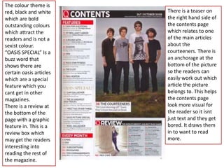 The colour theme is
red, black and white     There is a teaser on
which are bold           the right hand side of
outstanding colours      the contents page
which attract the        which relates to one
readers and is not a     of the main articles
sexist colour.           about the
“OASIS SPECIAL” Is a     courteeners. There is
buzz word that           an anchorage at the
shows there are          bottom of the picture
certain oasis articles   so the readers can
which are a special      easily work out which
feature which you        article the picture
cant get in other        belongs to. This helps
magazines.               the contents page
There is a review at     look more visual for
the bottom of the        the reader so it isnt
page with a graphic      just text and they get
feature in. This is a    bored. It draws them
review box which         in to want to read
may get the readers      more.
interesting into
reading the rest of
the magazine.
 