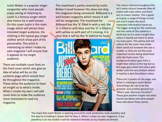 Justin Bieber is a popular singer
songwriter who most people
enjoy seeing or listening to.
Justin is a famous singer which
also means he is well known.
On this cover Justin is the main
image which will attract their
intended target audience. His
clothing is the typical guy singer
clothes which show part of his
personality. This artist is
interesting so when I make my
own magazine I will ensure that
it appeals to my target
audience.
The masthead is partly covered by Justin
Bieber’s head however this does not stop
the magazine being unnoticed. Billboard is a
well known magazine which means it will
still be recognized. The masthead for
Billboard has the ‘b’ filled in with a red, the
‘a’ is filled in with blue and the ‘d’ is filled in
with yellow so with part of it missing, it is
clear that it will be the ‘b’ behind his head.
There are multiple cover lines on
the front cover which also give an
idea of what will be on the
contents page which would then
be throughout the magazine.
These allow the audience to have
an insight as to what’s inside.
When I create my own I will add
cover lines to make the audience
more interested to read my
magazine.
The colour scheme throughout this
isn’t many colours however they all
match with each other and there
are no colour clashes. This is good
as it gives a range of things to look
out and it makes the more
important information stand out.
The bigger writing for the masthead
and the name of the celebrity is
white but as it is onto a bright blue
colour it stands out more to show
my main parts. The yellow and red
colours for the cover lines make
them stand out however the size is
smaller as they are not the most
important stories being advertised
onto the front cover. The
background colour goes from a
bright blue colour at the top but as
the page goes down the colour gets
darker until the very bottom where
it reaches a dark blue/black colour.
There are 2 quotes on the page, one
which is relating to Justin Bieber
‘Everything I do I do to be the
greatest’ and another general one
‘Who’s next: Morrison Hendrix?’.
These give another insight into what
stories are about and what people
have said about these stories.
The chain that Justin Bieber is wearing around his neck symbolizes male jewellery and
the way he is holding it shows that he likes it. When I create my own magazine, if any
jewellery is on my models it will be related to females as my models are female.
 