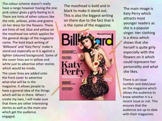 The colour scheme doesn’t really
have a range however having the one
pink colour gives a girly feeling to it.
There are hints of other colours like
the reds, yellows, pinks and greens
on her dress for the flowers. There
are hints of red, blue and yellow on
the masthead too which applies for
the general design of the magazine
name. The bold black writing of
‘Billboard’ and ‘Katy Perry’ make it
stand out especially as it is against a
lighter coloured background. Some of
the cover lines are in yellow and
white just to advertise other stories
which would be inside.
The main image is
Katy Perry which
attracts most
younger readers as
she is a popular
singer. Her clothing
is a dress which
shows that she
herself is quite girly
especially with the
flowers on it which
could represent her
personality and what
she likes.
The masthead is bold and in
black to make it stand out.
This is also the biggest writing
on there due to the fact that it
is the name of the magazine.
The cover lines are added onto
the front cover to advertise
what else will be in the
magazine. It allows people to
have a general idea of the things
which will be in there. When I
create my own, I will make sure
that there are other interesting
stories as well as the main one
which get the audience
engaged.
There is an issue
number and date/year
on the magazine which
allows the audience to
know whether it is a
recent issue or not. This
ensures that the
audience are up to date
with their magazines.
 