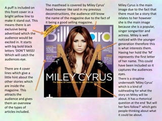 A puff is included on
this front cover in a
bright yellow line to
make it stand out. This
means there is an
exclusive being
advertised which the
audience would be
excited in. It starts
with big bold black
letters ‘DON’T MISS!
Which will catch the
audiences eye.
The masthead is covered by Miley Cyrus’
head however like said in my previous
deconstructions, the audience still know
the name of the magazine due to the fact of
it being a good selling magazine.
Miley Cyrus is the main
image due to the fact that
there must be a story that
relates to her however
she is the main image
because she is a popular,
singer songwriter and
actress. Miley is well
noticed with the younger
generation therefore this
is what interests them.
Having her hold the ‘M’
represents the first letter
of her name. This could
have been included so it
captures the audiences
eyes.
There are 4 cover
lines which give a
little hint about the
other stories which
are inside the
magazine. This
attracts the
audience and gives
them an overview
of the types of
articles included.
There is a strapline
underneath ‘Miley Cyrus’
which is a kind of
subheading for what the
story on Miley will be
about. It has a rhetorical
question at the end ‘But will
her fans follow?’ which gets
people thinking about what
it could be about.
 