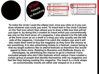 To make the circle I used the ellipse tool, once you click on it you can
 draw whatever size circle you want. To insert text in the circle I clicked
 on the Text icon which then allows you to draw a little box that will let
 you type in, by doing this I created an insert which you conventionally
see one on the front cover of a magazine, I also placed it to the left side
  of the front cover as on a shelf in a shop you only usually see the left
  side of the magazine. I included it to catch the readers eye and it will
 also make them want to buy the magazine as they have the chance to
win something. It is also advertising tickets to a festival, reason being is
 that my target audience like to attend festivals so therefore this would
   appeal to them more. Relating to Branston and Staffords theory on
      stereotypes, by advertising the chance to go to a festival I have
 excluded people who don’t like festivals which means I have created a
certain group of people that identify themselves with my magazine and
feel like they belong reading this magazine. The insert is a circle shape
       as conventionally inserts are either star shaped or in a circle.
 