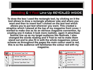 To draw the box I used the rectangle tool, by clicking on it the
  tool allows to draw a rectangle whatever size and where you
   want and then to insert text I clicked on the text tool which
     allows you to put text wherever you want. This created a
strapline which I placed at the top of my magazine front cover, I
wanted to make one as its an obvious magazine convention, by
 creating one it makes it look more realistic, again it advertises
    festival line up as my target audience like festivals. I also
   changed the words reading and V Fest to red to make them
   stand out and to also fit in with the whole magazines colour
 scheme as throughout the pages the main colour used is red,
  this is so the audience will familiarize the colour red with my
                              magazine.
 