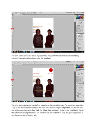 This print screen shows the rest of my coverlines, along with the date and issue number being
inserted. These were all produced using the Text Tool.
This print screen shows the insert of my magazine in the top right corner. The insert was advertising
a trip to the Download Festivsl 2013. The circle was created using the Ellipse Tool and the text was
one again created using the Text Tool. The Ellipse Tool works very similar to the Text Tool in the fact
that when I am placing the shape I can select its size and hold shift to keep it in good proportions. I
can change the size of it at my will.
 