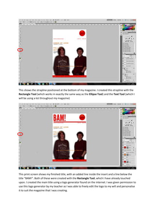 This shows the strapline positioned at the bottom of my magazine. I created this strapline with the
Rectangle Tool (which works in exactly the same way as the Ellipse Tool) and the Text Tool (which I
will be using a lot throughout my magazine)
This print screen shows my finished title, with an added line inside the insert and a line below the
title “BAM!”. Both of these were created with the Rectangle Tool, which I have already touched
upon. I created the main title using a logo generator found on the internet. I was given permission to
use this logo generator by my teacher as I was able to freely edit the logo to my will and personalise
it to suit the magazine that I was creating.
 