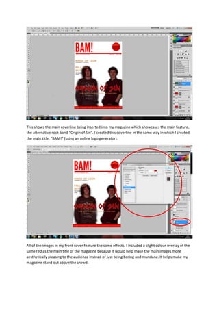 This shows the main coverline being inserted into my magazine which showcases the main feature,
the alternative rock band “Origin of Sin”. I created this coverline in the same way in which I created
the main title, “BAM!” (using an online logo generator).
All of the images in my front cover feature the same effects. I included a slight colour overlay of the
same red as the main title of the magazine because it would help make the main images more
aesthetically pleasing to the audience instead of just being boring and mundane. It helps make my
magazine stand out above the crowd.
 