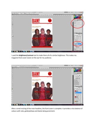 I used the brightness/contrast tool to make them all of a similar brightness. This makes my
magazine front cover easier on the eye for my audience.
After a small resizing of the main headline, the front cover is complete. It provides a nice balance of
colours with reds, golds/yellows and blacks being prominent.
 