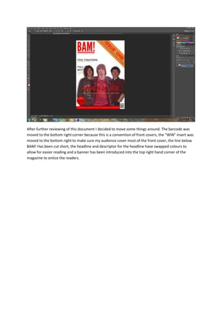 After further reviewing of this document I decided to move some things around. The barcode was
moved to the bottom right corner because this is a convention of front covers, the “WIN” insert was
moved to the bottom right to make sure my audience cover most of the front cover, the line below
BAM! Has been cut short, the headline and descriptor for the headline have swapped colours to
allow for easier reading and a banner has been introduced into the top right hand corner of the
magazine to entice the readers.
 