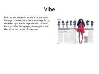 VibeMain article: the main article is on the artist Solange Knowles she is the main image focus, she takes up a whole page she also takes up the top half of both pages, showing that she likes to be the centre of attention.