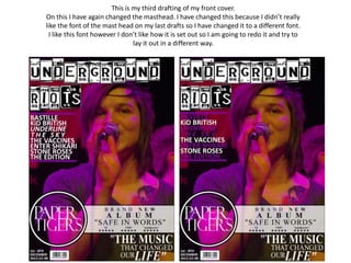 This is my third drafting of my front cover.
On this I have again changed the masthead. I have changed this because I didn’t really
like the font of the mast head on my last drafts so I have changed it to a different font.
  I like this font however I don’t like how it is set out so I am going to redo it and try to
                                lay it out in a different way.
 