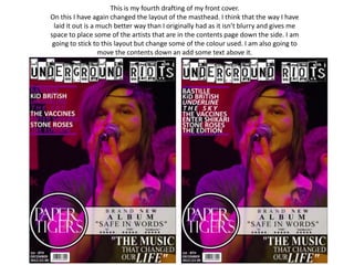 This is my fourth drafting of my front cover.
On this I have again changed the layout of the masthead. I think that the way I have
 laid it out is a much better way than I originally had as it isn’t blurry and gives me
space to place some of the artists that are in the contents page down the side. I am
 going to stick to this layout but change some of the colour used. I am also going to
                  move the contents down an add some text above it.
 