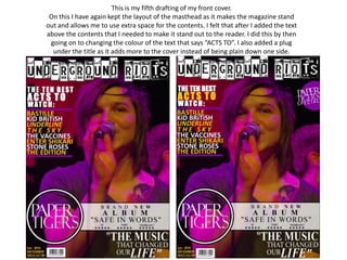 This is my fifth drafting of my front cover.
 On this I have again kept the layout of the masthead as it makes the magazine stand
out and allows me to use extra space for the contents. I felt that after I added the text
above the contents that I needed to make it stand out to the reader. I did this by then
 going on to changing the colour of the text that says “ACTS TO”. I also added a plug
  under the title as it adds more to the cover instead of being plain down one side.
 