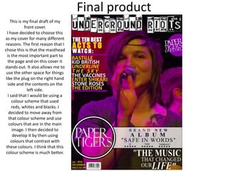 Final product
    This is my final draft of my
            front cover.
 I have decided to choose this
as my cover for many different
reasons. The first reason that I
chose this is that the masthead
 is the most important part to
  the page and on this cover it
stands out. It also allows me to
 use the other space for things
like the plug on the right hand
  side and the contents on the
              left side.
  I said that I would be using a
     colour scheme that used
     reds, whites and blacks. I
  decided to move away from
   that colour scheme and use
   colours that are in the main
     image. I then decided to
      develop it by then using
    colours that contrast with
 these colours. I think that this
 colour scheme is much better.
 