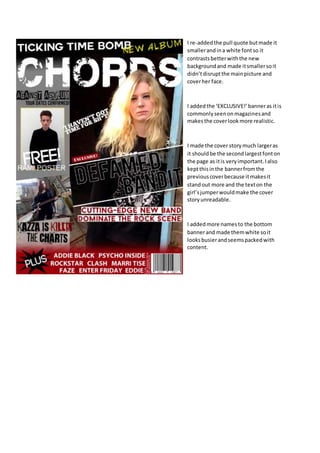 I re-added the pull quote but made it 
smaller and in a white font so it 
contrasts better with the new 
background and made it smaller so it 
didn’t disrupt the main picture and 
cover her face. 
I added the ‘EXCLUSIVE!’ banner as it is 
commonly seen on magazines and 
makes the cover look more realistic. 
I made the cover story much larger as 
it should be the second largest font on 
the page as it is very important. I also 
kept this in the banner from the 
previous cover because it makes it 
stand out more and the text on the 
girl’s jumper would make the cover 
story unreadable. 
I added more names to the bottom 
banner and made them white so it 
looks busier and seems packed with 
content. 
