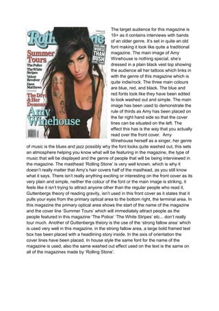 The target audience for this magazine is
                                                 16+ as it contains interviews with bands
                                                 of an older genre. It’s set in quite an old
                                                 font making it look like quite a traditional
                                                 magazine. The main image of Amy
                                                 Winehouse is nothing special, she’s
                                                 dressed in a plain black vest top showing
                                                 the audience all her tattoos which links in
                                                 with the genre of this magazine which is
                                                 quite indie/rock. The three main colours
                                                 are blue, red, and black. The blue and
                                                 red fonts look like they have been edited
                                                 to look washed out and simple. The main
                                                 image has been used to demonstrate the
                                                 rule of thirds as Amy has been placed on
                                                 the far right hand side so that the cover
                                                 lines can be situated on the left. The
                                                 effect this has is the way that you actually
                                                 read over the front cover. Amy
                                                 Winehouse herself as a singer, her genre
of music is the blues and jazz possibly why the font looks quite washed out, this sets
an atmosphere helping you know what will be featuring in the magazine, the type of
music that will be displayed and the genre of people that will be being interviewed in
the magazine. The masthead ‘Rolling Stone’ is very well known, which is why it
doesn’t really matter that Amy’s hair covers half of the masthead, as you still know
what it says. There isn’t really anything exciting or interesting on the front cover as its
very plain and simple, neither the colour of the font or the main image is striking, it
feels like it isn’t trying to attract anyone other than the regular people who read it.
Guttenbergs theory of reading gravity, isn’t used in this front cover as it states that it
pulls your eyes from the primary optical area to the bottom right, the terminal area. In
this magazine the primary optical area shows the start of the name of the magazine
and the cover line ‘Summer Tours’ which will immediately attract people as the
people featured in this magazine ‘The Police’ ‘The White Stripes’ etc... don’t really
tour much. Another of Guttenbergs theory is the use of the ‘strong fallow area’ which
is used very well in this magazine, in the strong fallow area, a large bold framed text
box has been placed with a headlining story inside. In the axis of orientation the
cover lines have been placed. In house style the same font for the name of the
magazine is used, also the same washed out effect used on the text is the same on
all of the magazines made by ‘Rolling Stone’.
 