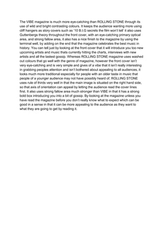 The VIBE magazine is much more eye-catching than ROLLING STONE through its
use of wild and bright contrasting colours. It keeps the audience wanting more using
cliff hangers as story covers such as ’10 B.I.G secrets the film won’t tell’ it also uses
Guttenbergs theory throughout the front cover, with an eye-catching primary optical
area, and strong fallow area, it also has a nice finish to the magazine by using the
terminal well, by adding on the end that the magazine celebrates the best music in
history. You can tell just by looking at the front cover that it will introduce you too new
upcoming artists and music thats currently hitting the charts, interviews with new
artists and all the lastest gossip. Whereas ROLLING STONE magazine uses washed
out colours that go well with the genre of magazine, however the front cover isn’t
very eye-catching and is very simple and gives of a vibe that it isn’t really interesting
in grabbing peoples attention and isn’t bothered about appealing to all audiences, it
looks much more traditional especially for people with an older taste in music that
people of a younger audience may not have possibly heard of. ROLLING STONE
uses rule of thirds very well in that the main image is situated on the right hand side,
so that axis of orientation can appeal by letting the audience read the cover lines
first. It also uses strong fallow area much stronger than VIBE in that it has a strong
bold box introducing you into a bit of gossip. By looking at the magazine unless you
have read the magazine before you don’t really know what to expect which can be
good in a sense in that it can be more appealing to the audience as they want to
what they are going to get by reading it.
 