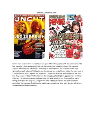 Magazine Comparison Essay




For my front cover analysis I have chosen two quite different magazines with very similar lyrics. The
first magazine I chose was a classic rock and alternative music magazine, Uncut. This magazine
supplies the reader with articles on a wide range of different music. For example, double page
spreads from such artists as The Beatles and Bob Marley, two very different artists. The front cover is
a famous picture of rock legends Led Zeppelin; it’s bright and attractive, appealing to the eye. The
first thing we see in the on the front cover is the centred sub heading that appears in the middle of
the cover, this is telling us about the image: who it is, what it’s about etc. The rest of the text is
telling us what’s in the magazine, using several other subtitles to interest the readers into the
contents of the magazine. This leaves the least known artists in the blind spots (bottom left corner,
where the eye is least attracted to)
 