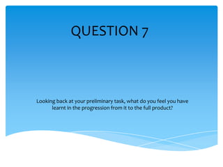 QUESTION 7



Looking back at your preliminary task, what do you feel you have
      learnt in the progression from it to the full product?
 