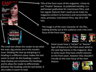 Title of the front cover of the magazine, I chose to
                                        use “Empire” because its published monthly, is a
                                        well known publication for mainstream films, and
                                        has regular features that I could use to make my
                                        magazine conform to functions and conventions like
                                        news, previews, mainstream films, top 10 or 100
                                        lists.

                                         The image is of the main character of the film,
                                         looking directly out at the audience and is the main
                                         focus of the front cover.



                                                  Some issues have a “sticker” or “banner”
The small text allows the reader to see what      type of feature on the front cover which is
the main, big articles are in this months         the next big feature in the magazine. Also
issue. Dividing the text up and giving it a       in some issues they have smaller pictures
heading in a different colour makes the text      on the front cover, however they shouldn’t
easier to read. On the headings I used a          intrude on the main focus of the main
drop shadow just emphasise the headings           feature.
and to allow the reader to differentiate
between the headings and the text below. It
also makes it easier to read.
 