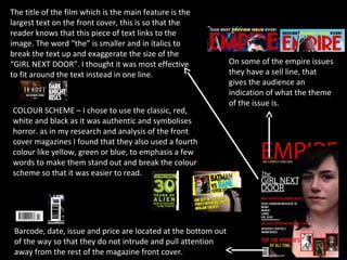 The title of the film which is the main feature is the
largest text on the front cover, this is so that the
reader knows that this piece of text links to the
image. The word “the” is smaller and in italics to
break the text up and exaggerate the size of the
“GIRL NEXT DOOR”. I thought it was most effective               On some of the empire issues
to fit around the text instead in one line.                     they have a sell line, that
                                                                gives the audience an
                                                                indication of what the theme
                                                                of the issue is.
COLOUR SCHEME – I chose to use the classic, red,
white and black as it was authentic and symbolises
horror. as in my research and analysis of the front
cover magazines I found that they also used a fourth
colour like yellow, green or blue, to emphasis a few
words to make them stand out and break the colour
scheme so that it was easier to read.




 Barcode, date, issue and price are located at the bottom out
 of the way so that they do not intrude and pull attention
 away from the rest of the magazine front cover.
 