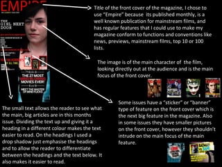 Title of the front cover of the magazine, I chose to
                                        use “Empire” because its published monthly, is a
                                        well known publication for mainstream films, and
                                        has regular features that I could use to make my
                                        magazine conform to functions and conventions like
                                        news, previews, mainstream films, top 10 or 100
                                        lists.

                                         The image is of the main character of the film,
                                         looking directly out at the audience and is the main
                                         focus of the front cover.



                                                  Some issues have a “sticker” or “banner”
The small text allows the reader to see what      type of feature on the front cover which is
the main, big articles are in this months         the next big feature in the magazine. Also
issue. Dividing the text up and giving it a       in some issues they have smaller pictures
heading in a different colour makes the text      on the front cover, however they shouldn’t
easier to read. On the headings I used a          intrude on the main focus of the main
drop shadow just emphasise the headings           feature.
and to allow the reader to differentiate
between the headings and the text below. It
also makes it easier to read.
 