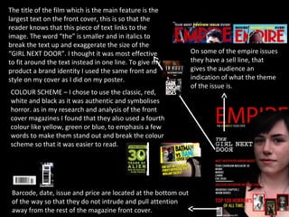 The title of the film which is the main feature is the
largest text on the front cover, this is so that the
reader knows that this piece of text links to the
image. The word “the” is smaller and in italics to
break the text up and exaggerate the size of the
“GIRL NEXT DOOR”. I thought it was most effective               On some of the empire issues
to fit around the text instead in one line. To give my          they have a sell line, that
product a brand identity I used the same front and              gives the audience an
style on my cover as I did on my poster.                        indication of what the theme
                                                                of the issue is.
COLOUR SCHEME – I chose to use the classic, red,
white and black as it was authentic and symbolises
horror. as in my research and analysis of the front
cover magazines I found that they also used a fourth
colour like yellow, green or blue, to emphasis a few
words to make them stand out and break the colour
scheme so that it was easier to read.




 Barcode, date, issue and price are located at the bottom out
 of the way so that they do not intrude and pull attention
 away from the rest of the magazine front cover.
 