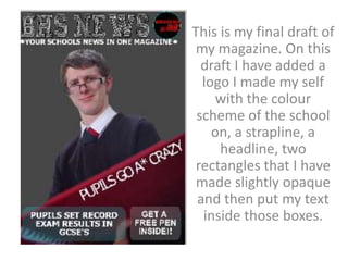 This is my final draft of
 my magazine. On this
  draft I have added a
  logo I made my self
     with the colour
 scheme of the school
    on, a strapline, a
     headline, two
 rectangles that I have
 made slightly opaque
 and then put my text
  inside those boxes.
 