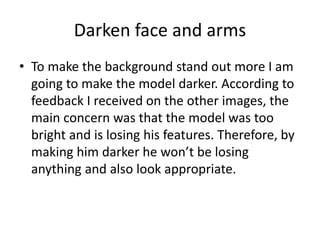 Darken face and arms
• To make the background stand out more I am
going to make the model darker. According to
feedback I received on the other images, the
main concern was that the model was too
bright and is losing his features. Therefore, by
making him darker he won’t be losing
anything and also look appropriate.