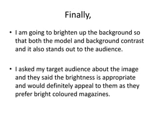 Finally,
• I am going to brighten up the background so
that both the model and background contrast
and it also stands out to the audience.
• I asked my target audience about the image
and they said the brightness is appropriate
and would definitely appeal to them as they
prefer bright coloured magazines.