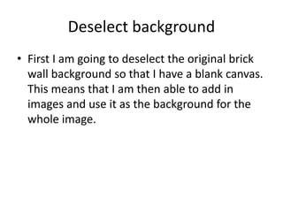 Deselect background
• First I am going to deselect the original brick
wall background so that I have a blank canvas.
This means that I am then able to add in
images and use it as the background for the
whole image.