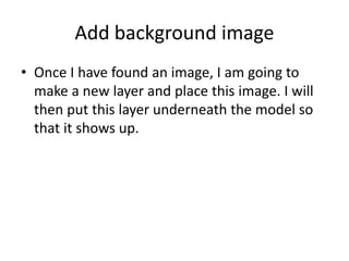 Add background image
• Once I have found an image, I am going to
make a new layer and place this image. I will
then put this layer underneath the model so
that it shows up.