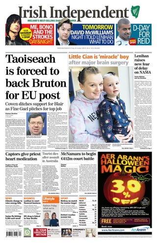 WWW.INDEPENDENT.IE Friday 30 October 2009 ¤1.80 (£1 IN N. IRELAND)




Taoiseach                                                                                                                                     Little Cian is ‘miracle’ boy
                                                                                                                                              after major brain surgery
                                                                                                                                                                                                                                                                           Lenihan
                                                                                                                                                                                                                                                                           raises
                                                                                                                                                                                                                                                                           new fear

is forced to                                                                                                                                                                                                                                                               of delay
                                                                                                                                                                                                                                                                           on NAMA
                                                                                                                                                                                                                                                                           Senan Molony




back Bruton
                                                                                                                                                                                                                                                                           and Joe Brennan

                                                                                                                                                                                                                                                                           FINANCE Minister Brian Leni-
                                                                                                                                                                                                                                                                           han last night raised the
                                                                                                                                                                                                                                                                           prospect that the State’s bad
                                                                                                                                                                                                                                                                           bank will be even further
                                                                                                                                                                                                                                                                           delayed.
                                                                                                                                                                                                                                                                              In what could be seen as




for EU post
                                                                                                                                                                                                                                                                           major unforced error on his
                                                                                                                                                                                                                                                                           behalf, he said President Mary
                                                                                                                                                                                                                                                                           McAleese could refer the legis-
                                                                                                                                                                                                                                                                           lation setting up the National
                                                                                                                                                                                                                                                                           Asset Management Agency
                                                                                                                                                                                                                                                                           (NAMA) to the Supreme Court.
                                                                                                                                                                                                                                                                              Such a move would mean a
                                                                                                                                                                                                                                                                           huge delay – and could con-
                                                                                                                                                                                                                                                                           ceivably even result in the bill to


Cowen ditches support for Blair
                                                                                                                                                                                                                                                                           establish the €54bn national
                                                                                                                                                                                                                                                                           property agency being struck
                                                                                                                                                                                                                                                                           down.
                                                                                                                                                                                                                                                                              There are now fears that


as Fine Gael pitches for top job
                                                                                                                                                                                                                                                                           international stock markets
                                                                                                                                                                                                                                                                           could react adversely to the lat-
                                                                                                                                                                                                                                                                           est scare, although Mr Lenihan
                                                                                                                                                                                                                                                                           later made it clear that he was
                                                                                                    dent rather than a high-profile figure-                                                                                                                                in no way advocating any refer-
Fionnan Sheahan                                                                                     head to fill the post.                                                                                                                                                 ral of the bill to the Supreme
Political Editor                                                                                        There are still doubts over the                                                                                                                                    Court by the President.
in Brussels                                                                                         level of effort the Government will                                                                                                                                       Any setback in the establish-
                                                                                                    put into backing Mr Bruton’s bid, but                                                                                                                                  ment of NAMA would delay
TAOISEACH Brian Cowen was                                                                           the official Irish position was out-                                                                                                                                   banks being paid for their loans,
forced last night to publicly throw                                                                 lined clearly by Mr Martin.                                                                                                                                            which would have allowed them
his weight behind former Fine                                                                           “Once an Irishman is going for-                                                                                                                                    free up credit to cash-strapped
Gael Taoiseach John Bruton’s bid                                                                    ward, we’re supporting the Irish-                                                                                                                                      businesses and consumers.
to get the newly created top job in                                                                 man,” he said.                                                                                                                                                            This, in turn, could put back
the EU.                                                                                                 Mr Bruton securing the influential                                                                                                                                 economic recovery, even though
   The Government ditched its sup-                                                                  post would go some way to restoring                                                                                                                                    major economies around the
port for former British Prime Minis-                                                                Ireland’s reputation in Europe after                                                                                                                                   world have already started to
ter Tony Blair after Mr Bruton’s                                                                    it took two referendums to back the                                                                                                                                    rebound.
dramatic entry into the race for Pres-                                                              Lisbon Treaty. And it comes at a                                                                                                                                          Uncertainty over the passage
ident of the European Council – a                                                                   time when the EU’s support for Ire-                                                                                                                                    of NAMA would also have a
post with an estimated salary of                                                                    land’s economic recovery policies is                                                                                                                                   major impact on the banks' abil-
€300,000.                                                   Brian Cowen: gave Bruton a              coming to the fore.                                                                                                                                                    ities to raise cash in the open
   The former Taoiseach threw his                           half-hearted endorsement                    Mr Cowen received a round of                                                                                                                                       markets to rebuild their own
hat in the ring by going directly to EU                                                             applause from EU leaders last night                                                                                                                                    capital reserves.
leaders to pitch himself for the pow-                        ward”. Mr Bruton is very much an       – an unusual event – when he report-                                                                                                                                      Mr Lenihan was forced to
erful post, bypassing Mr Cowen.                              outside shot for the position, but     ed back on the result of the referen-                                                                                                                                  back-pedal last night after he
   After Mr Cowen initially gave Mr                          would certainly be an alternative to   dum.                                                                                                                                                                   raised the prospect of a referral
Bruton’s candidacy only half-heart-                          Mr Blair, whose campaign is floun-         “I believe that the overwhelming      Cian O’Brien (4) from Upton, Co Cork,    covery from a 10-hour brain operation.    ery since then has astonished his fami-   himself, while addressing the
ed support, Foreign Affairs Minister                         dering.                                result of our second referendum,          pictured with his mum Kate by Daragh     Cian suffered up to 400 seizures a day    ly and surgeons.                          committee stage of the bill
Micheal Martin said the Govern-                                EU leaders are firmly indicating     endorsing the Lisbon Treaty by over       McSweeney, is being hailed as a “mira-   before the surgery in Beaumont                                                      shortly before 8.30pm.
ment was going to “put his name for-                         they want a chairman-style presi-                      Continued on page 13      cle boy” after making an amazing re-     Hospital, Dublin, last week. His recov-                    FULL REPORT: PAGE 9                 Continued on Page 6




Captors give priest                                                                         Tourist dies                      McNamara to begin
                                                                                            after assault                     €412m court battle
heart medication                                                                            in Australia
Stephen O’Farrell                                       heart bypass four years ago.                                          Thomas                                The legal battle is the latest
and Denise Clarke                                          However, Mr Kelly, a Belfast     A 23-YEAR-OLD Irish               Molloy                             problem for the DDDA, which
                                                        politician, revealed that he had    backpacker died in an                                                has already lost a chief executive
ABDUCTED priest Fr Michael                              been given medication from the      Australian hospital last          DEVELOPER Bernard McNa-            and chairman and has delayed
Sinnott is alive and receiving                          kidnappers for the illness.         night following a vicious         mara will begin a court action     the publication of its annual
treatment for his heart condi-                             “The fact that there is word     assault over the weekend.         against a semi-state body next     report by months as it digests
tion from his kidnappers in the                         from the kidnappers is actual-         Gearoid Walsh from             week over a property deal which    the cost of failed land deals.
Philippines, reports claimed                            ly being looked upon as a good      Dublin suffered serious           has already cost the taxpayer         Although the DDDA has not
last night.                                             thing and there has been word       head injuries when he was         around €120m, the Irish Inde-      yet revealed the full cost to the
   Sinn Fein politician Gerry                           from the kidnappers in terms of     attacked outside a fast-food      pendent has learned.               taxpayer, Environment Minister
Kelly and an aide to former                             ransom,” he said.                   outlet in Sydney on Sunday           Mr McNamara’s lawyers will      John Gormley told the Dail two
British prime minister Tony                                “So this is all good news that   and had been on life              begin the court action in the      weeks ago that the authority’s
Blair are involved in secret talks                      he is in good health and they       support ever since.               Commercial Court on Monday         stake had been written down by
aimed at securing the Colum-                            believe they know, at least, the       New South Wales Police         against the Dublin Docklands       85pc, slashing the value of its
ban missionary's freedom.                               area . . . where he is.”            last night confirmed to the       Development          Authority     stake from €107m to just €16m.
   Fr Sinnott (78) was abducted                            The Department of Foreign        Irish Independent Mr Walsh        (DDDA) over a property deal           The DDDA has spent a fur-
from the island of Mindanao                             Affairs said they could not com-    had “passed away                  which saw the developer, the       ther €30m cleaning up the toxic
over two weeks ago, and taken                           ment on the reports last night.     overnight”. He had been in        semi-state body and financier      waste on the site which was
away on a speed boat.                                      Mr Kelly is working alongside    Australia for just one month      Derek Quinlan spend €412m          polluted by asbestos, leaving
   Fears had been raised over                           former Downing Street chief of      when he was assaulted.            on the 24-acre Irish Glass Bot-    the taxpayer with a €120m bill.
his health due to a heart condi-                        staff Jonathon Powell as part of                                      tle site in the Dublin suburb of
tion that led to a quadruple                            the negotiating team.                          FULL REPORT: PAGE 4    Ringsend in 2006.                            FULL REPORT: PAGE 20



NEWS                                                    BUSINESS                             Lifestyle                       SPORT                               INDEX
Climate change to Lenihan to court                                                           PAGE 19                         McIlroy no match                    World                    15, 24
raise energy bills financial business                                                                                        for master Angel                    Editorial
Homeowners face higher                                  Finance Minister Brian               Fashion Friday:                 Masters champion Angel              Comment                  16, 17
energy bills and hikes in their                         Lenihan will lead a mission to                                       Cabrera beat Rory McIlroy by        Letters                      17
insurance premiums because
of climate change, the
                                                        North American financial
                                                        hubs to try to win new
                                                                                             what we’re                      five holes in the first round of
                                                                                                                             the World Match Play                Features                 18, 19
Environmental Protection
Agency said.
                                                        business for the International
                                                        Financial Services Centre.
                                                                                             wearing                         Championship yesterday.
                                                                                                                                                     SPORT 16    Classifieds                  23
                        PAGE 3                                                 PAGE 21                                                                           Sudoku                       24
                                                                                                                             Dettori reaches
Swine flu hitting                                       MS drug is linked                                                    season ton                          Horoscope                    24
9,200 each week                                         to four deaths                                                       Frankie Dettori rode a
                                                                                                                                                                 Crosswords                   25
More than 20 people are now                             Elan and Biogen Idec’s                                               four-timer at Lingfield             Weather                      25
in intensive care with swine                            multiple sclerosis drug                                              yesterday to reach 100
flu and 9,200 are falling ill                           Tysabri has been linked to                                           seasonal winners for the 12th       TV, Radio                26, 27
with the virus every week.                              four deaths.                                                         time in his career.                 Personals                     2
                         PAGE 4                                                PAGE 22                                                             SPORT 13


                                                                             IN YOUR Halloween                                                         PROPERTY
    Recommended retail price of the Irish Independent
          broadsheet edition in ROI is ¤1.80
    Vol. 118 No. 259 Irish Independent
                                                                           LIFESTYLE and the perfect                                                 Restoring
                                                                                                                                                     period
                                                                             SECTION horror movie
                                                                                     P18                                                             houses
9      770791            685052                44
 