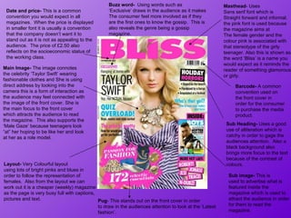Masthead - Uses Sans serif font which is  Straight forward and informal. the pink font is used because the magazine aims at The female gender and the colour pink is associated with that stereotype of the girly  teenager. Also this is shown as the word ‘Bliss’ is a name you would expect as it reminds the reader of something glamorous or girly.  Barcode-  A common convention used on the front cover in order for the consumer to purchase the media product. Main Image-  The image connotes the celebrity ‘Taylor Swift’ wearing fashionable clothes and She is using direct address by looking into the camera  this is a form of interaction as the audience may feel connected with the image of the front cover.  She is the main focus to the front cover which attracts the audience to read the magazine.  This also supports the ‘Male Gaze’ because teenagers look “at” her hoping to be like her and look at her as a role model.  Date and price-  This is a common  convention you would expect in all  magazines.   When the price is displayed in smaller font it is usually a convention that the company doesn’t want it to stand out as it is not as appealing to the audience.  The price of £2.50 also reflects on the socioeconomic status of the working class.  Sub image-  This is  used to advertise what is featured inside the magazine which is used to attract the audience in order for them to read the magazine.  Pug - This stands out on the front cover in order to draw in the audiences attention to look at the ‘Latest fashion’.  Buzz word-  Using words such as ‘ Exclusive’ draws in the audience as it makes The consumer feel more involved as if they are the first ones to know the gossip.  This is also reveals the genre being a gossip magazine. Layout-  Very Colourful layout  using lots of bright pinks and blues in order to follow the representation of  females.  Also from the layout we can work out it is a cheaper (weekly) magazine as the page is very busy full with captions, pictures and text.  Sub Heading-  Uses a good use of alliteration which is catchy in order to gage the audiences attention.  Also a black background also brings more focus to the text because of the contrast of colours.  