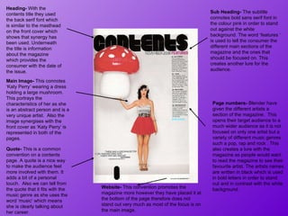 Main Image-  This connotes ‘Katy Perry’ wearing a dress holding a large mushroom.  This portrays the characteristics of her as she is an abstract person and is a very unique artist.  Also the image synergises with the front cover as ‘Katy Perry’ is represented in both of the pages.  Heading-  With the contents title they used the back serif font which is similar to the masthead on the front cover which shows that synergy has been used. Underneath the title is information about the magazine which provides the consumer with the date of the issue. Quote-  This is a common convention on a contents page. A quote is a nice way to make the audience feel more involved with them. It adds a bit of a personal touch.  Also we can tell from the quote that it fits with the music genre as she uses the word ‘music’ which means she is clearly talking about her career.  Sub Heading-  The subtitle connotes bold sans serif font in the colour pink in order to stand out against the white background. The word ‘features ‘ is used to tell the consumer the different main sections of the magazine and the ones that should be focused on. This creates another lure for the audience.  Website-  This convention promotes the magazine more however they have placed it at the bottom of the page therefore does not stand out very much as most of the focus is on the main image.  Page numbers-  Blender have given the different artists a section of the magazine.  This opens their target audience to a much wider audience as it is not focused on only one artist but a variety of different music genres such a pop, rap and rock . This also creates a lure with the magazine as people would want to read the magazine to see their favourite artist. The artists names are written in black which is used in bold letters in order to stand out and in contrast with the white background.  