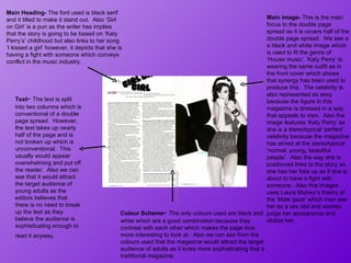 Main image-  This is the main focus to the double page spread as it is covers half of the double page spread.  We see a a black and white image which is used to fit the genre of  ‘House music’. ‘Katy Perry’ is wearing the same outfit as in the front cover which shows that synergy has been used to produce this.  The celebrity is also represented as sexy because the figure in this magazine is dressed in a way that appeals to men.  Also the image features ‘Katy Perry’ as she is a stereotypical ‘perfect’ celebrity because the magazine has aimed at the stereotypical ‘normal, young, beautiful people’.  Also the way she is positioned links to the story as she has her fists up as if she is about to have a fight with someone.  Also this images uses Laura Mulvey’s theory of the ‘Male gaze’ which men see her as a sex idol and women judge her appearance and idolize her.  Main Heading-  The font used is black serif and it tilted to make it stand out.  Also ‘Girl on Girl’ is a pun as the writer has implies that the story is going to be based on ‘Katy Perry’s’ childhood but also links to her song ‘I kissed a girl’ however, it depicts that she is having a fight with someone which conveys conflict in the music industry.  Colour Scheme -  The only colours used are black and white which are a good combination because they contrast with each other which makes the page look more interesting to look at.  Also we can see from the colours used that the magazine would attract the target audience of adults as it looks more sophisticating that a traditional magazine.  Text -  The text is split into two columns which is conventional of a double page spread.  However, the text takes up nearly half of the page and is not broken up which is unconventional.  This usually would appear overwhelming and put off the reader.  Also we can see that it would attract the target audience of young adults as the editors believes that there is no need to break up the text as they believe the audience is sophisticating enough to read it anyway.  