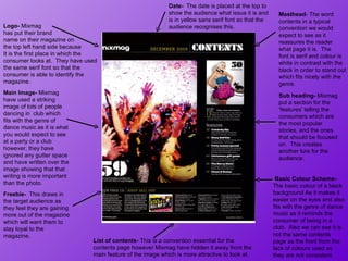 Logo-  Mixmag  has put their brand  name on their magazine on the top left hand side because It is the first place in which the consumer looks at.  They have used the same serif font so that the  consumer is able to identify the magazine.  Masthead - The word  contents in a typical convention we would expect to see as it reassures the reader  what page it is.  The  font is serif and colour is white in contrast with the black in order to stand out which fits nicely with the genre.  Basic Colour Scheme-  The basic colour of a black background As it makes it easier on the eyes and also fits with the genre of dance music as it reminds the consumer of being in a club.  Also we can see it is not the same contents page as the front from the lack of colours used as they are not consistent.  Main Image-  Mixmag have used a striking image of lots of people dancing in  club which fits with the genre of dance music as it is what you would expect to see at a party or a club however, they have ignored any gutter space and have written over the image showing that that writing is more important than the photo.  Freebie-  This draws in the target audience as they feel they are gaining more out of the magazine which will want them to stay loyal to the magazine.  Date-  The date is placed at the top to show the audience what issue it is and is in yellow sans serif font so that the audience recognises this.  Sub heading-  Mixmag put a section for the ‘features’ telling the consumers which are the most popular stories, and the ones that should be focused on.  This creates another lure for the audience. List of contents-  This is a convention essential for the contents page however Mixmag have hidden it away front the main feature of the image which is more attractive to look at.  