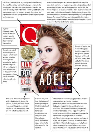 The title of the magazine “Q” is huge andunnoticeable,
the use of the colourred isattractive yetemphasisthe
simplicityof the magazine itself asitsonlyusedforthe
title.Its verybigand boldandhas a strikingredthismeans
it standsouteasierforreadersto see it.The colourred
signifiespassionandenergyandthe white suggestspurity
and innocence.
The dominantimage offersfemininitywithinthe magazine
especiallyasshe isa new upcomingartistwithgreatpotential
she’slovedbymany andwouldengage herfansto buythe
musicmagazine because she’sonthe frontcover. Adele’sskin
tone isverypale thismatcheswiththe backgroundcolourthis
couldbe projectedtothe 19th
centurywhenpale skinsignifies
beauty.The models hairisverywind sweptthislinkstothe
subheading“blowsusaway”.Remindingusthat Adele’s talent
isso powerful thatitaffectsherlooks.
The use of purple and
redcouldsuggest
that the magazine is
not gender-specific;
howeverwithmost
the front covertaken
up byher haircould
suggestit’smore
aimedat females.
There isa sense of
masculinityinthe
waythe splashesare
written.It’splain
and verydirect
towardsthe readers,
it’sverysimple as
inlytwocoloursare
used(redandblack)
so theydon’tclash.
It some casesthe
lack of coloursis
effectiveaslessis
more.
The use of the white background
witha dark tinton it allowsthe
coloursto standout more to the
readers,althoughtheyare not
usedinan extravagantwaythey
are still effectiveandstandout.
The use of colloquial languagepointoutthatthe
magazine isinfact for the younger
generation/adultswhichisusedtoattract them
to buythe magazine. ItsowsAdele’smore
confidentside bearinginmidshe isnota size 0
model andshe doeshave a biggerbodythan
some butshe’sconfidentanyways,thisdrawsthe
readerinas theymightwant to be more
confidentinthemselvesandsee where she gotit
from.The image backsthisup as she looksvery
confidentinherself.Qmagazine normallyfocus
at the oldergenerationsoforherto be onthe
covershe shouldbe proudso therefore ‘flaunt’it.
Barcode and price
isat the bottomof
the magazine just
like the majorityof
the rest this
followsthe
conventionsof a
magazine itself.
Normallyvery
small anddoesn’t
cause o much of a
distraction forthe
readers.
Tagline –
“discovergreat
music”makesthe
readerswantto
buyit so theycan
discoverisfor
themselves.
 
