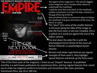 The tagline of the magazine is “The world’s biggest
movie magazine” this is located either above or
underneath the masthead.
I used the same font and colour as the masthead,
another convention is to have the date, and price in
the gap of the top of the M.
Also sometimes there is a comment above or below
the masthead, that gives the theme of the issue, like
horror or action.
The “plus!” lists some of the smaller features
in the issue along the sides of the image so
that the front cover is not over crowded, this is
in yellow so it stand out against the rest of the
colour scheme.
The text down the sides fits in with the
psychological horror theme of this issue ad
Roman Pollanski is a psychological horror
director.
Banners and sticker type features are regular
concepts of front cover’s, they highlight
special features and break up the front cover.
Title of the front cover of the magazine, I chose to use “Empire” because its published
monthly, is a well known publication for mainstream films, and has regular features that I could
use to make my magazine conform to functions and conventions like news, previews,
mainstream films, top 10 or 100 lists.
 
