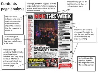 The contents page has the
Contents                       The large , bold font suggests that the
                               target audience is male whereas curly
                                                                         traditional house style of
                                                                         red, white and black
page analysis                  writing would suggest that it’s being
                               aimed at females


    The band index
    indicates what kind of
    music the magazine
    has to offer which
    shows the audience
    that the magazine is
    aiming it.                                                                   The arrows are there to
                                                                                 encourage the reader to
                                                                                 turn the page and/or read
  The main image of                                                              the article where the
  Kasabian shows that                                                            arrow is pointing
  they are a main feature
  of the issue


 The advertising is
 something that the reader
 can go back to and
 subscribe for if they enjoy
 the issue. The text is                                                                Red text is used to
 yellow which stands out                                                               highlight aspects
 from the rest of the                                                                  the magazine wants
 contents page                                                                         the user to see first
 