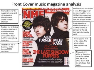 Front Cover music magazine analysis
                                               The continuous red theme
The masthead of the                            is used. This top part of
magazine is large and                          the cover is all in red to
red font as this                               highlight to readers that
stands out and                                 there in important news
catches readers                                that will intrigue readers.
attention.
                                               The colour of the
                                               names of the artist is
This text in a circle this                     in white which is a
is used to stand out, it                       contrast to the red
is different to the                            that is predominantly
other text on the                              used.
cover as this shows
that this is something                          There is a mid-shot
important.                                      of the artists. The
                                                artists is both
The text is in red as                           wearing matching
this keeps in the                               coats.
theme of NME
masthead.                                          The quote is in
                                                   white to show that
                                                   the artists names
                                                   who are also in
                                                   white shows that
                                                   the artist said that
                                                   quote.
 