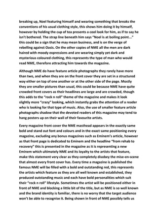 breaking up, Noel featuring himself and wearing something that breaks the
conventions of his usual clothing style, this shows him doing it by himself,
however by holding the cup of tea presents a cool look for him, as if to say he
isn’t bothered. The strap line beneath him says “Noel is at boiling point...”
this could be a sign that he may mean business, and is on the verge of
rebelling against Oasis. On the other copies of NME all the men are dark
haired with moody expressions and are wearing simply yet dark and
mysterious coloured clothing, this represents the type of man who would
read NME, therefore attracting him towards the magazine.

Although NME do have feature article photographs they rarely have more
than two, and when they are on the front cover they are set in a structured
way either on top of one another or at the other side of the page. Mostly
they are smaller pictures than usual, this could be because NME have quite
crowded front covers as their headlines are large and are crowded, though
this adds to the “rock n roll” theme of the magazine and makes it look
slightly more “crazy” looking, which instantly grabs the attention of a reader
who is looking for that type of music. Also, the use of smaller feature article
photographs shadow that the devoted readers of this magazine may tend to
hang posters up on their wall of their favourite artists.

Every magazine front cover the NME masthead appears in the exactly same
bold and stand out font and colours and in the exact same positioning every
magazine, excluding any bonus magazines such as Eminem’s article, however
as that front page is dedicated to Eminem and the headline “from rehab to
recovery” this is presented in the magazine as it is representing a new
Eminem which ultimately NME and its loyalty to the artists that feature,
make this statement very clear as they completely disobey the mise-en-scene
that almost every front cover has. Every time a magazine is published the
famous NME will be filled with a bold and outstanding red, this represents
the artists which feature as they are all well known and established, they
produced outstanding music and each have bold personalities which suit
their “rock n roll” lifestyle. Sometimes the artist will be positioned either in
front of NME and blocking a little bit of the title, but as NME is so well known
and the brand identity is familiar, there is no worry that the target audience
won’t be able to recognise it. Being shown in front of NME possibly tells us
 